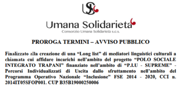 PROROGA TERMINI (fino alla data del 31 OTTOBRE 2023) – AVVISO PUBBLICO Finalizzato alla creazione di una “Long list” di mediatori linguistici culturali a chiamata cui affidare incarichi nell’ambito del progetto “POLO SOCIALE INTEGRATO TRAPANI” finanziato nell’ambito di “P.I.U – SUPREME” – Percorsi Individualizzati di Uscita dallo sfruttamento nell’ambito del Programma Operativo Nazionale “Inclusione” FSE 2014 – 2020, CCI n. 2014IT05SFOP001. CUP B35B19000250006