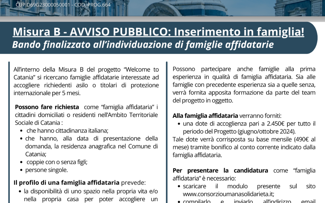 Progetto WELCOME TO CATANIA “Interventi straordinari di accoglienza integrata, misure innovative di inserimento abitativo e rafforzamento delle procedure di presa in carico delle crescenti vulnerabilità in favore di richiedenti e titolari di protezione internazionale” – CUP D69G23000050001 – Cod. Prog.664 – Avviso pubblico Finalizzato all’individuazione di famiglie affidatarie per i soggetti di cui alla misura B “Misure Sperimentali di inserimento abitativo. Accoglienza in famiglia”